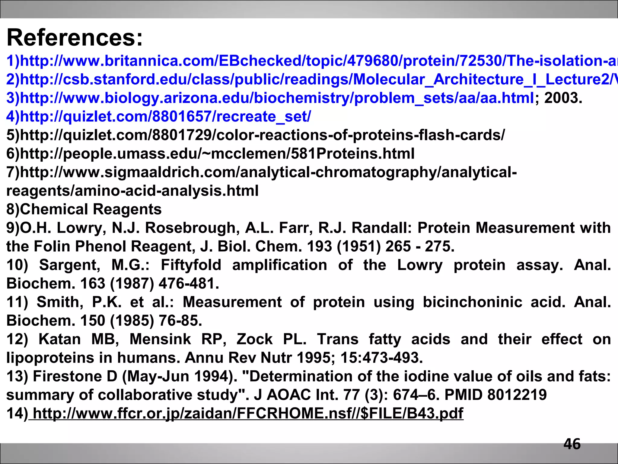 References:
1)http://www.britannica.com/EBchecked/topic/479680/protein/72530/The-isolation-an
2)http://csb.stanford.edu/class/public/readings/Molecular_Architecture_I_Lecture2/V
3)http://www.biology.arizona.edu/biochemistry/problem_sets/aa/aa.html; 2003.
4)http://quizlet.com/8801657/recreate_set/
5)http://quizlet.com/8801729/color-reactions-of-proteins-flash-cards/
6)http://people.umass.edu/~mcclemen/581Proteins.html
7)http://www.sigmaaldrich.com/analytical-chromatography/analytical-
reagents/amino-acid-analysis.html
8)Chemical Reagents
9)O.H. Lowry, N.J. Rosebrough, A.L. Farr, R.J. Randall: Protein Measurement with
the Folin Phenol Reagent, J. Biol. Chem. 193 (1951) 265 - 275.
10) Sargent, M.G.: Fiftyfold amplification of the Lowry protein assay. Anal.
Biochem. 163 (1987) 476-481.
11) Smith, P.K. et al.: Measurement of protein using bicinchoninic acid. Anal.
Biochem. 150 (1985) 76-85.
12) Katan MB, Mensink RP, Zock PL. Trans fatty acids and their effect on
lipoproteins in humans. Annu Rev Nutr 1995; 15:473-493.
13) Firestone D (May-Jun 1994). "Determination of the iodine value of oils and fats:
summary of collaborative study". J AOAC Int. 77 (3): 674–6. PMID 8012219
14) http://www.ffcr.or.jp/zaidan/FFCRHOME.nsf//$FILE/B43.pdf
                                                                           46
 