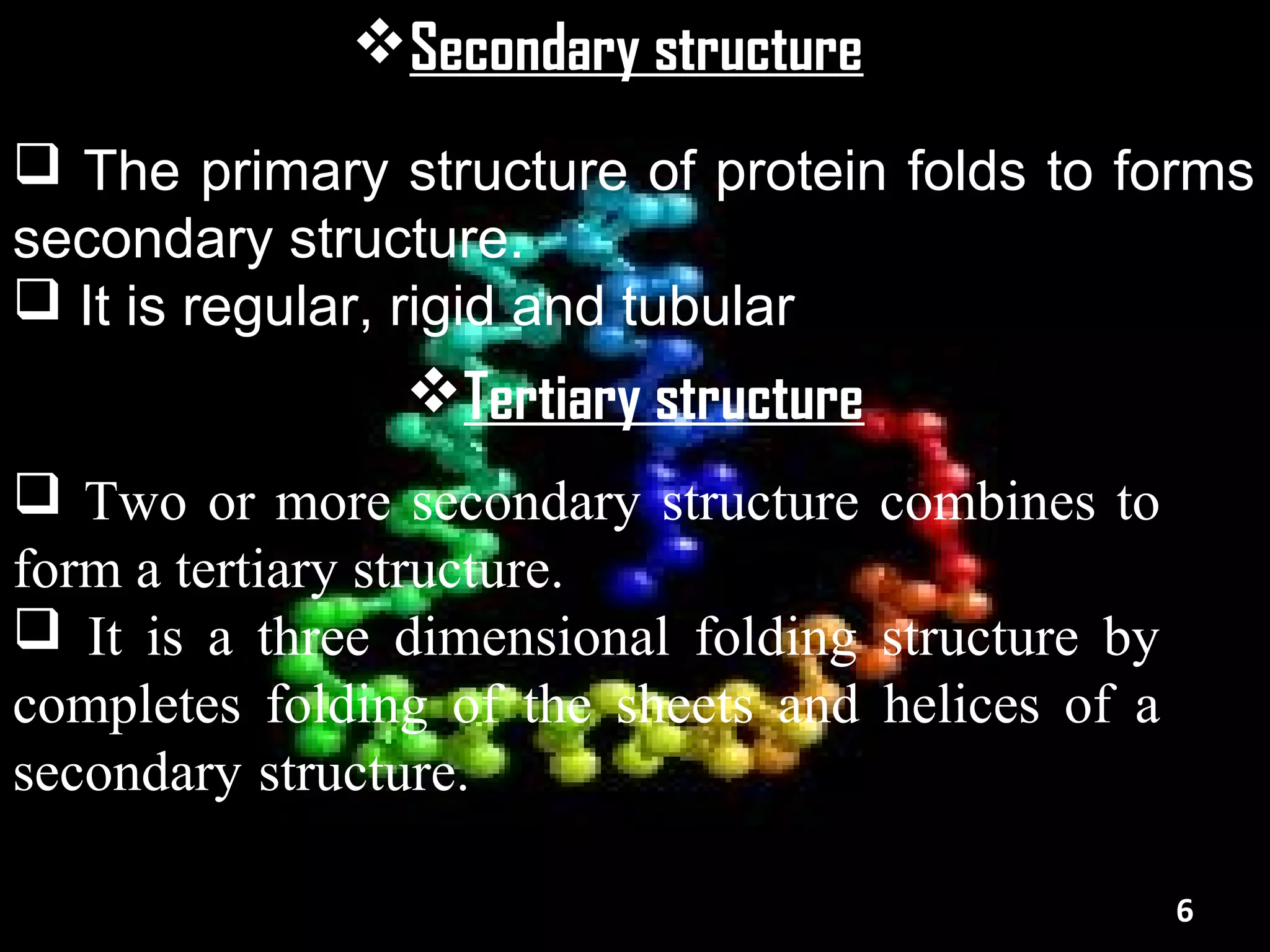Secondary structure
 The primary structure of protein folds to forms
secondary structure.
 It is regular, rigid and tubular
                Tertiary structure
 Two or more secondary structure combines to
form a tertiary structure.
 It is a three dimensional folding structure by
completes folding of the sheets and helices of a
secondary structure.

                                                   6
 