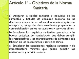 Artículo 1°.- Objetivos de la Norma
Sanitaria
 a) Asegurar la calidad sanitaria e inocuidad de los
alimentos y bebidas de consumo humano en las
diferentes etapas de la cadena alimentaría: adquisición,
transporte, recepción, almacenamiento, preparación y
comercialización en los restaurantes y servicios afines.
 b) Establecer los requisitos sanitarios operativos y las
buenas prácticas de manipulación que deben cumplir
los responsables y los manipuladores de alimentos que
laboran en los restaurantes y servicios afines.
 c) Establecer las condiciones higiénico sanitarias y de
infraestructura mínimas que deben cumplir los
restaurantes y servicios afines.
 