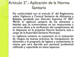 Artículo 2°.- Aplicación de la Norma
Sanitaria
De conformidad con el artículo 6° del Reglamento
sobre Vigilancia y Control Sanitario de Alimentos y
Bebidas, aprobado por Decreto Supremo N° 007-
98-SA, la vigilancia sanitaria de los alimentos y
bebidas que se comercializan en los restaurantes y
servicios afines y, la verificación del cumplimiento de
lo dispuesto en la presente Norma Sanitaria, está a
cargo de la Autoridad Sanitaria Municipal.
La vigilancia sanitaria se sustentará en la evaluación
de riesgos, las buenas prácticas de manipulación de
alimentos y el programa de higiene y saneamiento, la
misma que será ejercida por personal profesional
calificado y capacitado en estos aspectos.
 