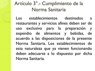 Artículo 3°.- Cumplimiento de la
Norma Sanitaria
Los establecimientos destinados a
restaurantes y servicios afines deben ser de
uso exclusivo para la preparación y
expendio de alimentos y bebidas, de
acuerdo a las disposiciones de la presente
Norma Sanitaria. Los establecimientos de
esta naturaleza que ya vienen funcionando
deben adecuarse a lo dispuesto por dicha
Norma Sanitaria.
 