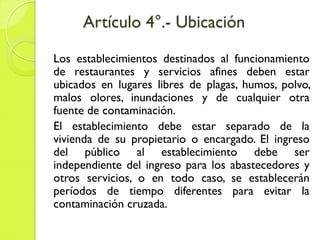 Artículo 4°.- Ubicación
Los establecimientos destinados al funcionamiento
de restaurantes y servicios afines deben estar
ubicados en lugares libres de plagas, humos, polvo,
malos olores, inundaciones y de cualquier otra
fuente de contaminación.
El establecimiento debe estar separado de la
vivienda de su propietario o encargado. El ingreso
del público al establecimiento debe ser
independiente del ingreso para los abastecedores y
otros servicios, o en todo caso, se establecerán
períodos de tiempo diferentes para evitar la
contaminación cruzada.
 
