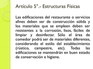 Artículo 5°.- Estructuras Físicas
Las edificaciones del restaurante o servicios
afines deben ser de construcción sólida y
los materiales que se empleen deben ser
resistentes a la corrosión, lisos, fáciles de
limpiar y desinfectar. Sólo el área de
comedor podrá ser de materiales diferentes,
considerando el estilo del establecimiento
(rústico, campestre, etc). Todas las
edificaciones se mantendrán en buen estado
de conservación e higiene.
 