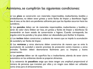 Asimismo, se cumplirán las siguientes condiciones:
 a) Los pisos se construirán con materiales impermeables, inadsorbentes, lavables y
antideslizantes, no deben tener grietas y serán fáciles de limpiar y desinfectar. Según
sea el caso, se les dará una pendiente suficiente para que los líquidos escurran hacia los
sumideros.
 b) Las paredes deben ser de materiales impermeables, inadsorbentes y lavables y
serán de color claro. Deben ser lisas, sin grietas y fáciles de limpiar y desinfectar. Se
mantendrán en buen estado de conservación e higiene. Cuando corresponda, los
ángulos entre las paredes y los pisos deben ser abovedados para facilitar la limpieza.
 c) Los techos deben construirse y acabarse de manera que se impida la acumulación
de suciedad y ser fáciles de limpiar.
 d) Las ventanas y otras aberturas deben construirse de manera que se evite la
acumulación de suciedad y estarán provistas de protección contra insectos u otros
animales. También deben desmontarse fácilmente para su limpieza y buena
conservación.
 e) Las puertas deben ser de superficie lisa e inadsorbente, además de tener cierre
automático en los ambientes donde se preparan alimentos.
 f) La existencia de pasadizos exige que éstos tengan una amplitud proporcional al
número de personas que transiten por ellos y en ningún caso deben ser utilizados
como áreas para el almacenamiento.
 