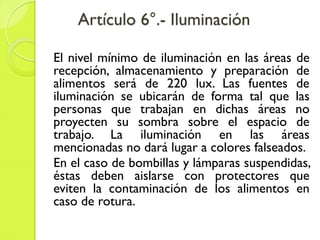 Artículo 6°.- Iluminación
El nivel mínimo de iluminación en las áreas de
recepción, almacenamiento y preparación de
alimentos será de 220 lux. Las fuentes de
iluminación se ubicarán de forma tal que las
personas que trabajan en dichas áreas no
proyecten su sombra sobre el espacio de
trabajo. La iluminación en las áreas
mencionadas no dará lugar a colores falseados.
En el caso de bombillas y lámparas suspendidas,
éstas deben aislarse con protectores que
eviten la contaminación de los alimentos en
caso de rotura.
 