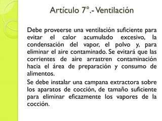 Artículo 7°.-Ventilación
Debe proveerse una ventilación suficiente para
evitar el calor acumulado excesivo, la
condensación del vapor, el polvo y, para
eliminar el aire contaminado. Se evitará que las
corrientes de aire arrastren contaminación
hacia el área de preparación y consumo de
alimentos.
Se debe instalar una campana extractora sobre
los aparatos de cocción, de tamaño suficiente
para eliminar eficazmente los vapores de la
cocción.
 
