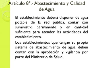 Artículo 8°.- Abastecimiento y Calidad
de Agua
El establecimiento deberá disponer de agua
potable de la red pública, contar con
suministro permanente y en cantidad
suficiente para atender las actividades del
establecimiento.
Los establecimientos que tengan su propio
sistema de abastecimiento de agua, deben
contar con la aprobación y vigilancia por
parte del Ministerio de Salud.
 