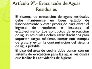 Artículo 9°.- Evacuación de Aguas
Residuales
El sistema de evacuación de aguas residuales
debe mantenerse en buen estado de
funcionamiento y estar protegido para evitar el
ingreso de roedores e insectos al
establecimiento. Los conductos de evacuación
de aguas residuales deben estar diseñados para
soportar cargas máximas, contar con trampas
de grasa y evitar la contaminación del sistema
de agua potable.
El piso del área de cocina debe contar con un
sistema de evacuación para las aguas residuales
que facilite las actividades de higiene.
 
