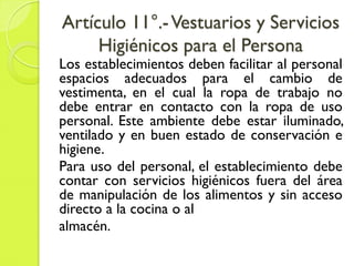 Artículo 11°.-Vestuarios y Servicios
Higiénicos para el Persona
Los establecimientos deben facilitar al personal
espacios adecuados para el cambio de
vestimenta, en el cual la ropa de trabajo no
debe entrar en contacto con la ropa de uso
personal. Este ambiente debe estar iluminado,
ventilado y en buen estado de conservación e
higiene.
Para uso del personal, el establecimiento debe
contar con servicios higiénicos fuera del área
de manipulación de los alimentos y sin acceso
directo a la cocina o al
almacén.
 