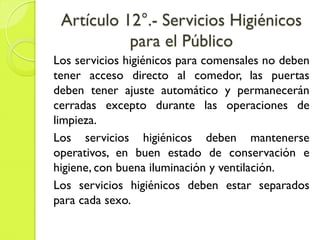 Artículo 12°.- Servicios Higiénicos
para el Público
Los servicios higiénicos para comensales no deben
tener acceso directo al comedor, las puertas
deben tener ajuste automático y permanecerán
cerradas excepto durante las operaciones de
limpieza.
Los servicios higiénicos deben mantenerse
operativos, en buen estado de conservación e
higiene, con buena iluminación y ventilación.
Los servicios higiénicos deben estar separados
para cada sexo.
 