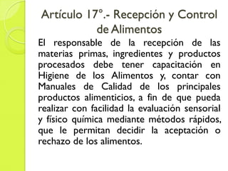 Artículo 17°.- Recepción y Control
de Alimentos
El responsable de la recepción de las
materias primas, ingredientes y productos
procesados debe tener capacitación en
Higiene de los Alimentos y, contar con
Manuales de Calidad de los principales
productos alimenticios, a fin de que pueda
realizar con facilidad la evaluación sensorial
y físico química mediante métodos rápidos,
que le permitan decidir la aceptación o
rechazo de los alimentos.
 