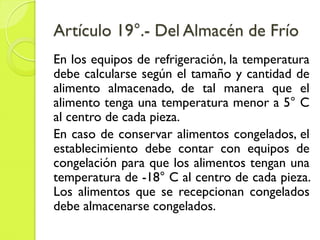 Artículo 19°.- Del Almacén de Frío
En los equipos de refrigeración, la temperatura
debe calcularse según el tamaño y cantidad de
alimento almacenado, de tal manera que el
alimento tenga una temperatura menor a 5° C
al centro de cada pieza.
En caso de conservar alimentos congelados, el
establecimiento debe contar con equipos de
congelación para que los alimentos tengan una
temperatura de -18° C al centro de cada pieza.
Los alimentos que se recepcionan congelados
debe almacenarse congelados.
 