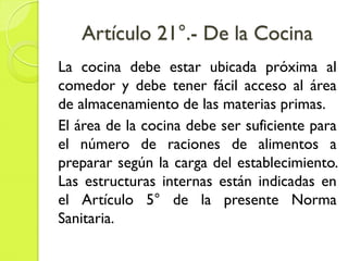 Artículo 21°.- De la Cocina
La cocina debe estar ubicada próxima al
comedor y debe tener fácil acceso al área
de almacenamiento de las materias primas.
El área de la cocina debe ser suficiente para
el número de raciones de alimentos a
preparar según la carga del establecimiento.
Las estructuras internas están indicadas en
el Artículo 5° de la presente Norma
Sanitaria.
 