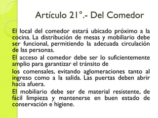 Artículo 21°.- Del Comedor
El local del comedor estará ubicado próximo a la
cocina. La distribución de mesas y mobiliario debe
ser funcional, permitiendo la adecuada circulación
de las personas.
El acceso al comedor debe ser lo suficientemente
amplio para garantizar el tránsito de
los comensales, evitando aglomeraciones tanto al
ingreso como a la salida. Las puertas deben abrir
hacia afuera.
El mobiliario debe ser de material resistente, de
fácil limpieza y mantenerse en buen estado de
conservación e higiene.
 