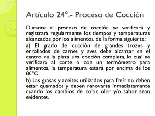 Artículo 24°.- Proceso de Cocción
Durante el proceso de cocción se verificará y
registrará regularmente los tiempos y temperaturas
alcanzados por los alimentos, de la forma siguiente:
a) El grado de cocción de grandes trozos y
enrollados de carnes y aves debe alcanzar en el
centro de la pieza una cocción completa, lo cual se
verificará al corte o con un termómetro para
alimentos, la temperatura estará por encima de los
80°C.
b) Las grasas y aceites utilizados para freír no deben
estar quemados y deben renovarse inmediatamente
cuando los cambios de color, olor y/o sabor sean
evidentes.
 