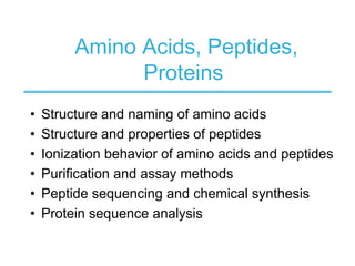 Amino Acids, Peptides,
Proteins
• Structure and naming of amino acids
• Structure and properties of peptides
• Ionization behavior of amino acids and peptides
• Purification and assay methods
• Peptide sequencing and chemical synthesis
• Protein sequence analysis
 