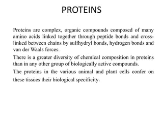 PROTEINS
Proteins are complex, organic compounds composed of many
amino acids linked together through peptide bonds and cross-
linked between chains by sulfhydryl bonds, hydrogen bonds and
van der Waals forces.
There is a greater diversity of chemical composition in proteins
than in any other group of biologically active compounds.
The proteins in the various animal and plant cells confer on
these tissues their biological specificity.
 