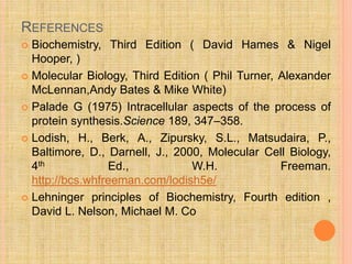 REFERENCES
 Biochemistry, Third Edition ( David Hames & Nigel
Hooper, )
 Molecular Biology, Third Edition ( Phil Turner, Alexander
McLennan,Andy Bates & Mike White)
 Palade G (1975) Intracellular aspects of the process of
protein synthesis.Science 189, 347–358.
 Lodish, H., Berk, A., Zipursky, S.L., Matsudaira, P.,
Baltimore, D., Darnell, J., 2000, Molecular Cell Biology,
4th Ed., W.H. Freeman.
http://bcs.whfreeman.com/lodish5e/
 Lehninger principles of Biochemistry, Fourth edition ,
David L. Nelson, Michael M. Co
 