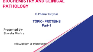 BIOCHEMISTRY AND CLINICAL
PATHOLOGY
D.Pharm 1st year
TOPIC- PROTEINS
Part-1
Presented by-
Shweta Mishra
HYGIA GROUP OF INSTITUTION
 
