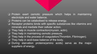 ❏ Protein exert osmotic pressure which helps in maintaining
electrolyte and water balance.
❏ Proteins can be catabolised to release energy.
❏ Receptor proteins binds with specific substances like vitamins and
minerals and mediate their cellular action.
❏ They help in muscle contraction(myosin, actin).
❏ They help in maintaining osmotic pressure.
❏ They help in the process of coagulation(Thrombin, Fibrinogen).
❏ They help in acid-base balance of the body.
❏ During starvation proteins(amino acids) serve as the major
suppliers of energy.
 