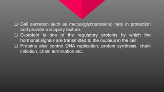 ❏ Cell secretion such as mucus(glycoproteins) help in protection
and provide a slippery texture.
❏ G-protein is one of the regulatory proteins by which the
hormonal signals are transmitted to the nucleus in the cell.
❏ Proteins also control DNA replication, protein synthesis, chain
initiation, chain termination etc.
 