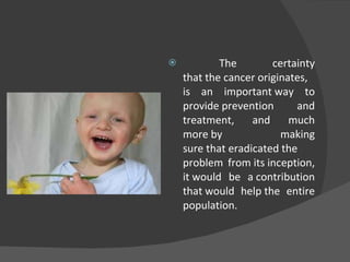 The certainty that the cancer originates, is an important way to provide prevention and treatment, and much more by making sure that eradicated the problem from its inception, it would be a contribution that would help the entire population. 