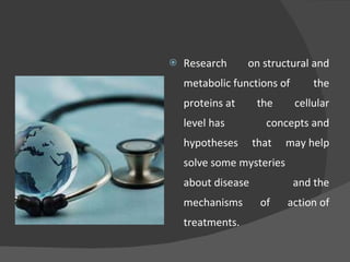 Research on structural and metabolic functions of the proteins at the cellular level has concepts and hypotheses that may help solve some mysteries about disease and the mechanisms of action of treatments. 