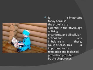 It is important today because the proteins are essential in the physiology of living organisms, and all cellular actions and any imbalance in these, cause disease. This is important for its regulation and biological  protection provided by the chaperones. 