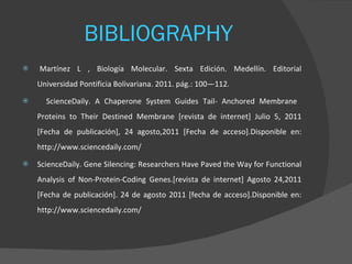 BIBLIOGRAPHY    Martínez L , Biología Molecular. Sexta Edición. Medellín. Editorial Universidad Pontificia Bolivariana. 2011. pág.: 100—112.  ScienceDaily. A Chaperone System Guides Tail- Anchored Membrane  Proteins to Their Destined Membrane [revista de internet] Julio 5, 2011 [Fecha de publicación], 24 agosto,2011 [Fecha de acceso].Disponible en: http://www.sciencedaily.com/  ScienceDaily. Gene Silencing: Researchers Have Paved the Way for Functional Analysis of Non-Protein-Coding Genes.[revista de internet] Agosto 24,2011 [Fecha de publicación]. 24 de agosto 2011 [fecha de acceso].Disponible en: http://www.sciencedaily.com/  