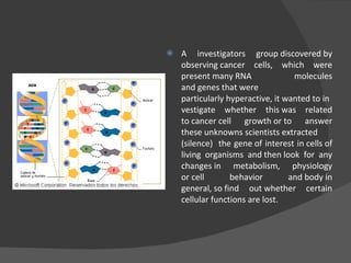 A  investigators group  discovered by observing cancer cells, which were present many RNA molecules and genes that were particularly hyperactive, it wanted to investigate whether this was related to cancer cell growth or to answer these unknowns scientists extracted (silence)  the gene of interest in cells of living organisms and then look for any changes in metabolism, physiology or cell behavior and body in general, so find out whether certain cellular functions are lost. 