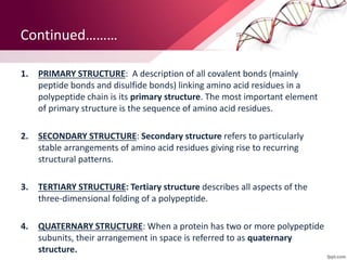 Continued………
1. PRIMARY STRUCTURE: A description of all covalent bonds (mainly
peptide bonds and disulfide bonds) linking amino acid residues in a
polypeptide chain is its primary structure. The most important element
of primary structure is the sequence of amino acid residues.
2. SECONDARY STRUCTURE: Secondary structure refers to particularly
stable arrangements of amino acid residues giving rise to recurring
structural patterns.
3. TERTIARY STRUCTURE: Tertiary structure describes all aspects of the
three-dimensional folding of a polypeptide.
4. QUATERNARY STRUCTURE: When a protein has two or more polypeptide
subunits, their arrangement in space is referred to as quaternary
structure.
 
