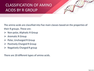 CLASSIFICATION OF AMINO
ACIDS BY R GROUP
The amino acids are classified into five main classes based on the properties of
their R groups. These are:
 Non-polar, Aliphatic R Group
 Aromatic R Group
 Polar, Uncharged R Group
 Positively Charged R Group
 Negatively Charged R group
There are 20 different types of amino acids.
 