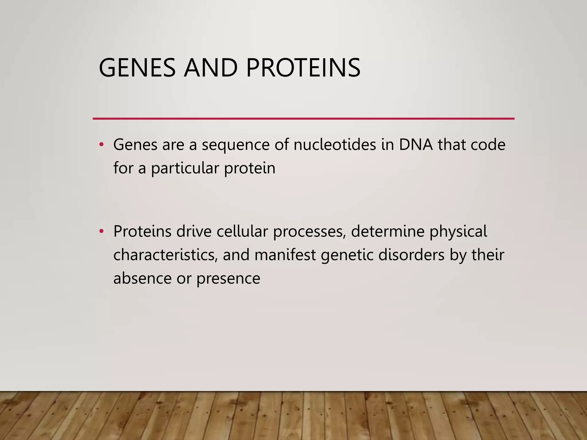 GENES AND PROTEINS
• Genes are a sequence of nucleotides in DNA that code
for a particular protein
• Proteins drive cellular processes, determine physical
characteristics, and manifest genetic disorders by their
absence or presence
 