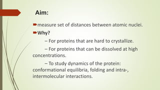 Aim:
measure set of distances between atomic nuclei.
Why?
– For proteins that are hard to crystallize.
– For proteins that can be dissolved at high
concentrations.
– To study dynamics of the protein:
conformational equilibria, folding and intra-,
intermolecular interactions.
 