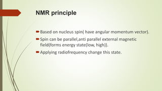 NMR principle
Based on nucleus spin( have angular momentum vector).
Spin can be parallel,anti parallel external magnetic
field(forms energy state(low, high)).
Applying radiofrequency change this state.
 