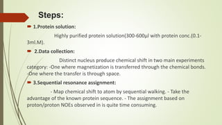Steps:
 1.Protein solution:
Highly purified protein solution(300-600µl with protein conc.(0.1-
3ml.M).
 2.Data collection:
Distinct nucleus produce chemical shift in two main experiments
category: -One where magnetization is transferred through the chemical bonds.
-One where the transfer is through space.
 3.Sequential resonance assignment:
- Map chemical shift to atom by sequential walking. - Take the
advantage of the known protein sequence. - The assignment based on
proton/proton NOEs observed in is quite time consuming.
 
