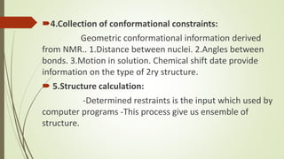 4.Collection of conformational constraints:
Geometric conformational information derived
from NMR.. 1.Distance between nuclei. 2.Angles between
bonds. 3.Motion in solution. Chemical shift date provide
information on the type of 2ry structure.
 5.Structure calculation:
-Determined restraints is the input which used by
computer programs -This process give us ensemble of
structure.
 