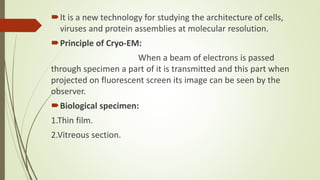 It is a new technology for studying the architecture of cells,
viruses and protein assemblies at molecular resolution.
Principle of Cryo-EM:
When a beam of electrons is passed
through specimen a part of it is transmitted and this part when
projected on fluorescent screen its image can be seen by the
observer.
Biological specimen:
1.Thin film.
2.Vitreous section.
 