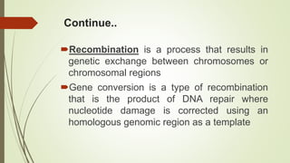 Continue..
Recombination is a process that results in
genetic exchange between chromosomes or
chromosomal regions
Gene conversion is a type of recombination
that is the product of DNA repair where
nucleotide damage is corrected using an
homologous genomic region as a template
 