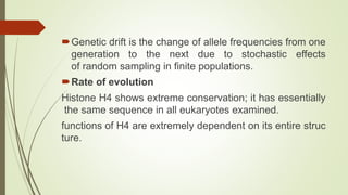 Genetic drift is the change of allele frequencies from one
generation to the next due to stochastic effects
of random sampling in finite populations.
Rate of evolution
Histone H4 shows extreme conservation; it has essentially
the same sequence in all eukaryotes examined.
functions of H4 are extremely dependent on its entire struc
ture.
 
