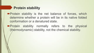 Protein stability
Protein stability is the net balance of forces, which
determine whether a protein will be in its native folded
conformation or a denatured state.
Protein stability normally refers to the physical
(thermodynamic) stability, not the chemical stability.
 