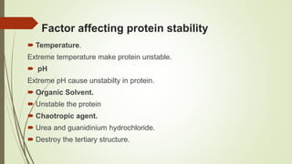 Factor affecting protein stability
 Temperature.
Extreme temperature make protein unstable.
 pH
Extreme pH cause unstabilty in protein.
 Organic Solvent.
 Unstable the protein
 Chaotropic agent.
 Urea and guanidinium hydrochloride.
 Destroy the tertiary structure.
 