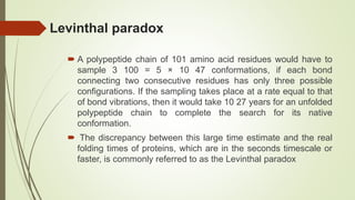 Levinthal paradox
 A polypeptide chain of 101 amino acid residues would have to
sample 3 100 = 5 × 10 47 conformations, if each bond
connecting two consecutive residues has only three possible
configurations. If the sampling takes place at a rate equal to that
of bond vibrations, then it would take 10 27 years for an unfolded
polypeptide chain to complete the search for its native
conformation.
 The discrepancy between this large time estimate and the real
folding times of proteins, which are in the seconds timescale or
faster, is commonly referred to as the Levinthal paradox
 