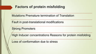 Factors of protein misfolding
Mutations Premature termination of Translation
Fault in post-translational modifications
Strong Promoters
High Inducer concentrations Reasons for protein misfolding
Loss of conformation due to stress
 