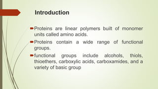 Introduction
Proteins are linear polymers built of monomer
units called amino acids.
Proteins contain a wide range of functional
groups.
functional groups include alcohols, thiols,
thioethers, carboxylic acids, carboxamides, and a
variety of basic group
 