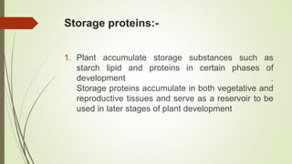 Storage proteins:-
1. Plant accumulate storage substances such as
starch lipid and proteins in certain phases of
development .
Storage proteins accumulate in both vegetative and
reproductive tissues and serve as a reservoir to be
used in later stages of plant development
 