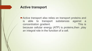 Active transport
Active transport also relies on transport proteins and
is able to transport substances against a
concentration gradient. This is
because cellular energy (ATP) is proteins,then ,play
an integral role in the function of a cell.
 