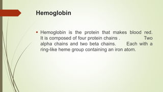 Hemoglobin
 Hemoglobin is the protein that makes blood red.
It is composed of four protein chains . Two
alpha chains and two beta chains. Each with a
ring-like heme group containing an iron atom.
 