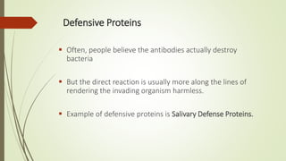 Defensive Proteins
 Often, people believe the antibodies actually destroy
bacteria
 But the direct reaction is usually more along the lines of
rendering the invading organism harmless.
 Example of defensive proteins is Salivary Defense Proteins.
 