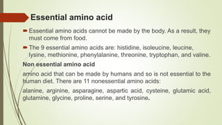 Essential amino acid
Essential amino acids cannot be made by the body. As a result, they
must come from food.
The 9 essential amino acids are: histidine, isoleucine, leucine,
lysine, methionine, phenylalanine, threonine, tryptophan, and valine.
Non essential amino acid
amino acid that can be made by humans and so is not essential to the
human diet. There are 11 nonessential amino acids:
alanine, arginine, asparagine, aspartic acid, cysteine, glutamic acid,
glutamine, glycine, proline, serine, and tyrosine.
 